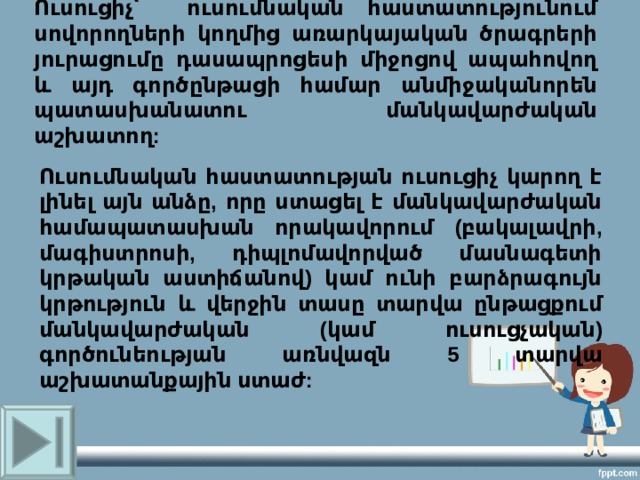 Ուսուցիչ՝  ու սումնական հաստատությունում սովորողների կողմից առարկայական ծրագրերի յուրացումը դասապրոցեսի միջոցով ապահովող և այդ գործընթացի համար անմիջականորեն պատասխանատու  մանկավարժական աշխատող :   Ուսումնական հաստատության ուսուցիչ կարող է լինել այն անձը, որը ստացել է մանկավարժական համապատասխան որակավորում (բակալավրի, մագիստրոսի, դիպլոմավորված մասնագետի կրթական աստիճանով) կամ ունի բարձրագույն կրթություն և վերջին տասը տարվա ընթացքում մանկավարժական (կամ ուսուցչական) գործունեության առնվազն 5 տարվա աշխատանքային ստաժ: 