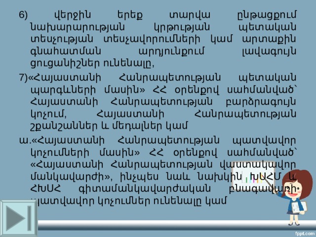 6) վերջին երեք տարվա ընթացքում նախարարության կրթության պետական տեսչության տեսչավորումների կամ արտաքին գնահատման արդյունքում լավագույն ցուցանիշներ ունենալը, 7)«Հայաստանի Հանրապետության պետական պարգևների մասին» ՀՀ օրենքով սահմանված՝ Հայաստանի Հանրապետության բարձրագույն կոչում, Հայաստանի Հանրապետության շքանշաններ և մեդալներ կամ ա.«Հայաստանի Հանրապետության պատվավոր կոչումների մասին» ՀՀ օրենքով սահմանված՝ «Հայաստանի Հանրապետության վաստակավոր մանկավարժի», ինչպես նաև նախկին ԽՍՀՄ և ՀԽՍՀ գիտամանկավարժական բնագավառի պատվավոր կոչումներ ունենալը կամ 