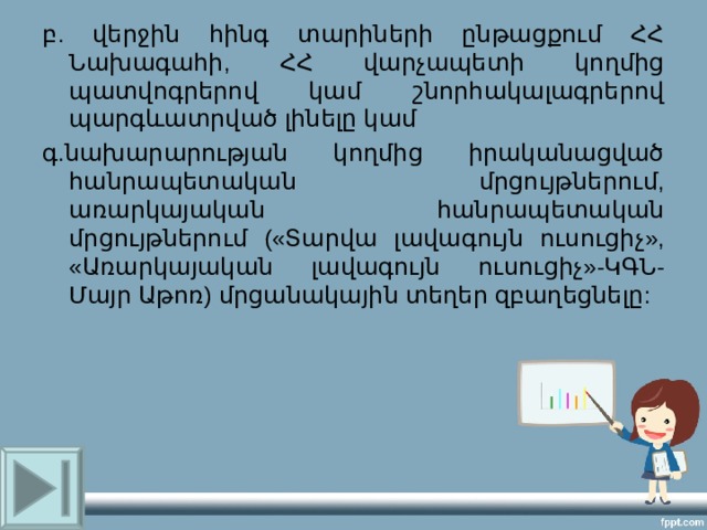 բ. վերջին հինգ տարիների ընթացքում ՀՀ Նախագահի, ՀՀ վարչապետի կողմից պատվոգրերով կամ շնորհակալագրերով պարգևատրված լինելը կամ գ.նախարարության կողմից իրականացված հանրապետական մրցույթներում, առարկայական հանրապետական մրցույթներում («Տարվա լավագույն ուսուցիչ», «Առարկայական լավագույն ուսուցիչ»-ԿԳՆ-Մայր Աթոռ) մրցանակային տեղեր զբաղեցնելը: 