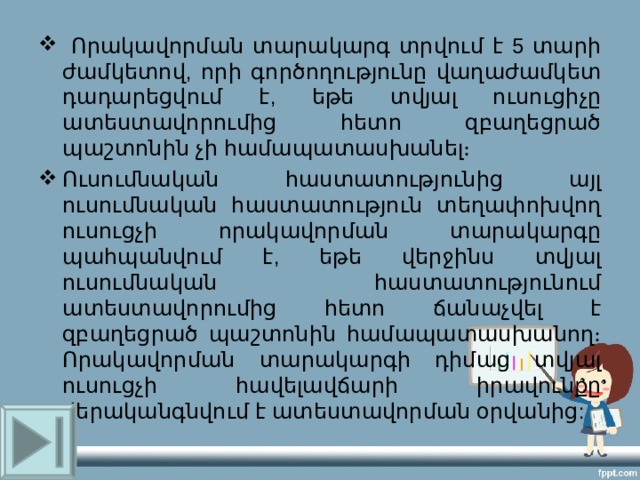  Որակավորման տարակարգ տրվում է 5 տարի ժամկետով, որի գործողությունը վաղաժամկետ դադարեցվում է, եթե տվյալ ուսուցիչը ատեստավորումից հետո զբաղեցրած պաշտոնին չի համապատասխանել։ Ուսումնական հաստատությունից այլ ուսումնական հաստատություն տեղափոխվող ուսուցչի որակավորման տարակարգը պահպանվում է, եթե վերջինս տվյալ ուսումնական հաստատությունում ատեստավորումից հետո ճանաչվել է զբաղեցրած պաշտոնին համապատասխանող։ Որակավորման տարակարգի դիմաց տվյալ ուսուցչի հավելավճարի իրավունքը վերականգնվում է ատեստավորման օրվանից: 