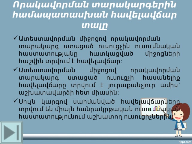 Ո րակավորման տարակարգերին համապատասխան հավելավճար տալը Ատեստավորման միջոցով որակավորման տարակարգ ստացած ուսուցչին ուսումնական հաստատությանը հատկացված միջոցների հաշվին տրվում է հավելավճար: Ատեստավորման միջոցով որակավորման տարակարգ ստացած ուսուցչի հասանելիք հավելավճարը տրվում է յուրաքանչյուր ամիս ` աշխատավարձի հետ միասին : Սույն կարգով սահմանված հավելավճարները տրվում են միայն հանրակրթական ուսումնական հաստատությունում աշխատող ուսուցիչներին : 