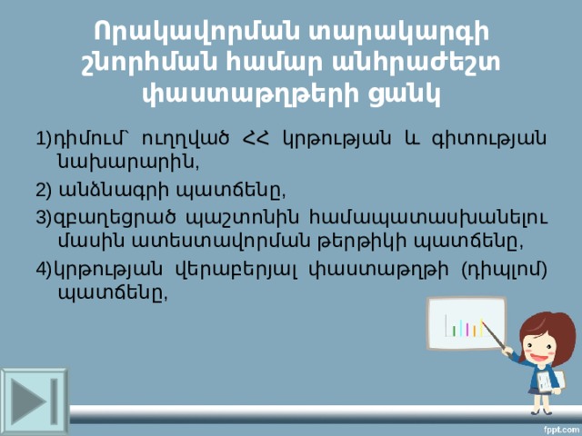 Որակավորման տարակարգի շնորհման համար անհրաժեշտ փաստաթղթերի ցանկ 1)դիմում` ուղղված ՀՀ կրթության և գիտության նախարարին, 2) անձնագրի պատճենը, 3)զբաղեցրած պաշտոնին համապատասխանելու մասին ատեստավորման թերթիկի պատճենը, 4)կրթության վերաբերյալ փաստաթղթի (դիպլոմ) պատճենը, 