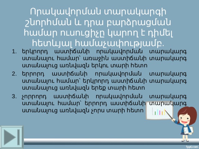  Որակավորման տարակարգի շնորհման և դրա բարձրացման համար ուսուցիչը կարող է դիմել հետևյալ համաչափությամբ.   երկրորդ աստիճանի որակավորման տարակարգ ստանալու համար՝ առաջին աստիճանի տարակարգ ստանալուց առնվազն երկու տարի հետո երրորդ աստիճանի որակավորման տարակարգ ստանալու համար՝ երկրորդ աստիճանի տարակարգ ստանալուց առնվազն երեք տարի հետո չորրորդ աստիճանի որակավորման տարակարգ ստանալու համար՝ երրորդ աստիճանի տարակարգ ստանալուց առնվազն չորս տարի հետո 
