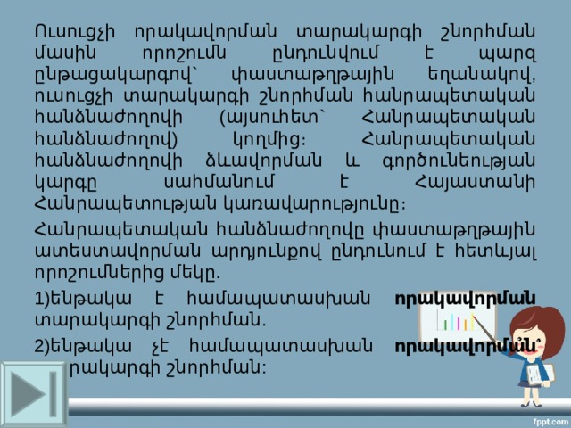Ուսուցչի որակավորման տարակարգի շնորհման մասին որոշումն ընդունվում է պարզ ընթացակարգով` փաստաթղթային եղանակով, ուսուցչի տարակարգի շնորհման հանրապետական հանձնաժողովի (այսուհետ` Հանրապետական հանձնաժողով) կողմից։ Հանրապետական հանձնաժողովի ձևավորման և գործունեության կարգը սահմանում է Հայաստանի Հանրապետության կառավարությունը։ Հանրապետական հանձնաժողովը փաստաթղթային ատեստավորման արդյունքով ընդունում է հետևյալ որոշումներից մեկը. 1)ենթակա է համապատասխան որակավորման տարակարգի շնորհման. 2)ենթակա չէ համապատասխան որակավորման տարակարգի շնորհման: 