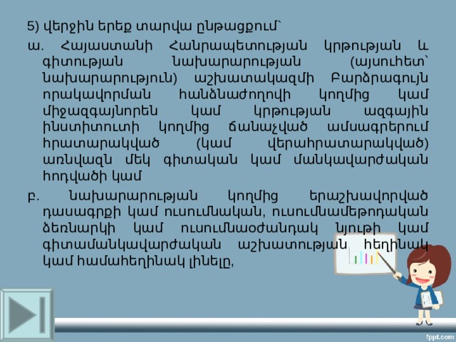 5) վերջին երեք տարվա ընթացքում` ա. Հայաստանի Հանրապետության կրթության և գիտության նախարարության (այսուհետ՝ նախարարություն) աշխատակազմի Բարձրագույն որակավորման հանձնաժողովի կողմից կամ միջազգայնորեն կամ կրթության ազգային ինստիտուտի կողմից ճանաչված ամսագրերում հրատարակված (կամ վերահրատարակված) առնվազն մեկ գիտական կամ մանկավարժական հոդվածի կամ բ. նախարարության կողմից երաշխավորված դասագրքի կամ ուսումնական, ուսումնամեթոդական ձեռնարկի կամ ուսումնաօժանդակ նյութի կամ գիտամանկավարժական աշխատության հեղինակ կամ համահեղինակ լինելը, 