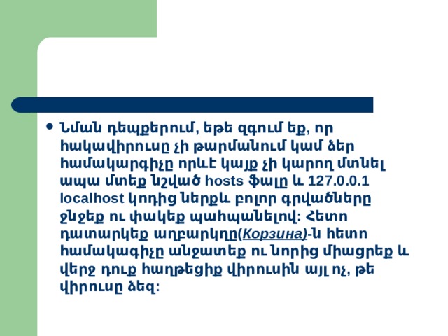 Նման  դեպքերում , եթե  զգում  եք , որ  հակավիրուսը  չի  թարմանում  կամ  ձեր  համակարգիչը  որևէ  կայք  չի  կարող  մտնել  ապա  մտեք  նշված hosts ֆալը  և  127.0.0.1 localhost  կոդից  ներքև  բոլոր  գրվածները  ջնջեք  ու  փակեք  պահպանելով : Հետո  դատարկեք  աղբարկղը ( Корзина ) - ն  հետո  համակագիչը  անջատեք  ու  նորից  միացրեք  և  վերջ  դուք  հաղթեցիք  վիրուսին  այլ  ոչ , թե  վիրուսը  ձեզ : 