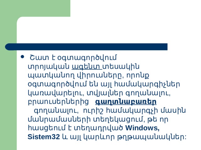  Շատ  է  օգտագործվում  տրոյական   ագենտ   տեսակին  պատկանող  վիրուսները , որոնք  օգտագործվում  են  այլ  համակարգիչներ  կառավարելու , տվյալներ  գողանալու , բրաուսերներից   գաղտնաբառեր   գողանալու ,   ուրիշ  համակարգչի  մասին  մանրամասների  տեղեկացում , թե  որ  հասցեում  է  տեղադրված   Windows, Sistem32   և  այլ  կարևոր  թղթապանակներ : 