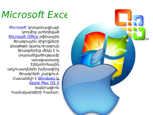 Microsoft Excel     Microsoft   կորպորացիայի կողմից ստեղծված Microsoft Office օֆիսային ծրագրային միջոցների փաթեթի կարևորագույն ծրագրերից մեկն է և տարածվածությամբ առաջատարը Էլեկտրոնային աղյուսակների խմբագրիչ ծրագրերի շարքում։ Հասանելի է Windows  և Apple Mac OS X օպերացիոն համակարգերի համար։ 