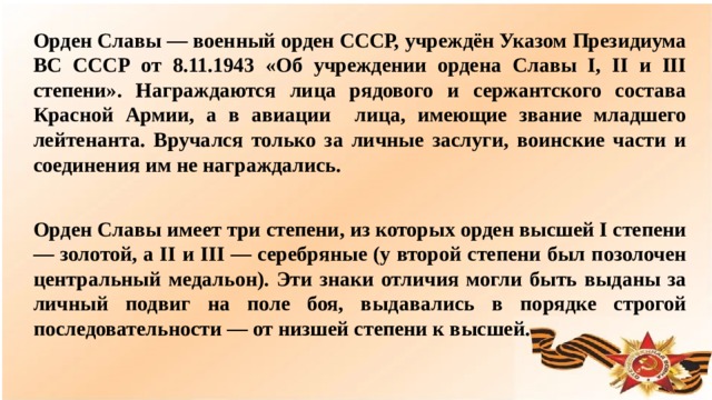 Орден Славы — военный орден СССР, учреждён Указом Президиума ВС СССР от 8.11.1943 «Об учреждении ордена Славы I, II и III степени». Награждаются лица рядового и сержантского состава Красной Армии, а в авиации лица, имеющие звание младшего лейтенанта. Вручался только за личные заслуги, воинские части и соединения им не награждались. Орден Славы имеет три степени, из которых орден высшей I степени — золотой, а II и III — серебряные (у второй степени был позолочен центральный медальон). Эти знаки отличия могли быть выданы за личный подвиг на поле боя, выдавались в порядке строгой последовательности — от низшей степени к высшей.  