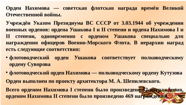 Орден Нахимова — советская флотская награда времён Великой Отечественной войны. Учреждён Указом Президиума ВС СССР от 3.03.1944 об учреждении военных орденов: ордена Ушакова I и II степени и ордена Нахимова I и II степени, одновременно с орденом Ушакова специально для награждения офицеров Военно-Морского Флота. В иерархии наград есть следующие соответствия: флотоводческий орден Ушакова соответствует полководческому ордену Суворова флотоводческий орден Нахимова — полководческому ордену Кутузова Орден выполнен по проекту архитектора М. А. Шепилевского. Всего орденом Нахимова I степени было произведено 82 награждения, орденом Нахимова II степени было произведено 469 награждений.  