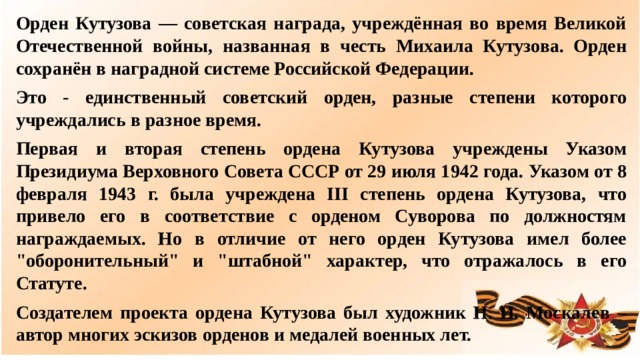 Орден Кутузова — советская награда, учреждённая во время Великой Отечественной войны, названная в честь Михаила Кутузова. Орден сохранён в наградной системе Российской Федерации. Это - единственный советский орден, разные степени которого учреждались в разное время. Первая и вторая степень ордена Кутузова учреждены Указом Президиума Верховного Совета СССР от 29 июля 1942 года. Указом от 8 февраля 1943 г. была учреждена III степень ордена Кутузова, что привело его в соответствие с орденом Суворова по должностям награждаемых. Но в отличие от него орден Кутузова имел более 