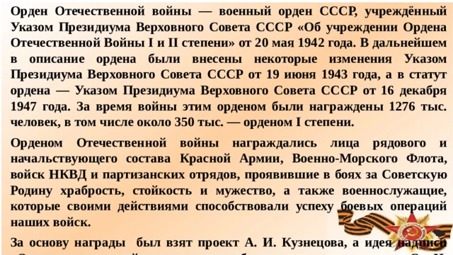 Орден Отечественной войны — военный орден СССР, учреждённый Указом Президиума Верховного Совета СССР «Об учреждении Ордена Отечественной Войны I и II степени» от 20 мая 1942 года. В дальнейшем в описание ордена были внесены некоторые изменения Указом Президиума Верховного Совета СССР от 19 июня 1943 года, а в статут ордена — Указом Президиума Верховного Совета СССР от 16 декабря 1947 года. За время войны этим орденом были награждены 1276 тыс. человек, в том числе около 350 тыс. — орденом I степени. Орденом Отечественной войны награждались лица рядового и начальствующего состава Красной Армии, Военно-Морского Флота, войск НКВД и партизанских отрядов, проявившие в боях за Советскую Родину храбрость, стойкость и мужество, а также военнослужащие, которые своими действиями способствовали успеху боевых операций наших войск. За основу награды был взят проект А. И. Кузнецова, а идея надписи «Отечественная война» на знаке была взята из проекта С. И. Дмитриева. в  