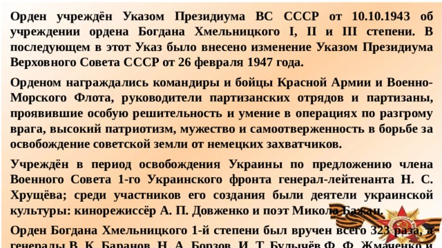 Орден учреждён Указом Президиума ВС СССР от 10.10.1943 об учреждении ордена Богдана Хмельницкого I, II и III степени. В последующем в этот Указ было внесено изменение Указом Президиума Верховного Совета СССР от 26 февраля 1947 года. Орденом награждались командиры и бойцы Красной Армии и Военно-Морского Флота, руководители партизанских отрядов и партизаны, проявившие особую решительность и умение в операциях по разгрому врага, высокий патриотизм, мужество и самоотверженность в борьбе за освобождение советской земли от немецких захватчиков. Учреждён в период освобождения Украины по предложению члена Военного Совета 1-го Украинского фронта генерал-лейтенанта Н. С. Хрущёва; среди участников его создания были деятели украинской культуры: кинорежиссёр А. П. Довженко и поэт Микола Бажан. Орден Богдана Хмельницкого 1-й степени был вручен всего 323 раза, а генералы В. К. Баранов, Н. А. Борзов, И. Т. Булычёв,Ф. Ф. Жмаченко и некоторые другие были удостоены ордена дважды.  