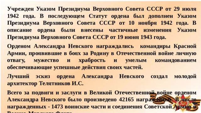 Учрежден Указом Президиума Верховного Совета СССР от 29 июля 1942 года. В последующем Статут ордена был дополнен Указом Президиума Верховного Совета СССР от 10 ноября 1942 года. В описание ордена были внесены частичные изменения Указом Президиума Верховного Совета СССР от 19 июня 1943 года. Орденом Александра Невского награждались командиры Красной Армии, проявившие в боях за Родину в Отечественной войне личную отвагу, мужество и храбрость и умелым командованием обеспечивающие успешные действия своих частей. Лучший эскиз ордена Александра Невского создал молодой архитектор Телятников И.С. Всего за подвиги и заслуги в Великой Отечественной войне орденом Александра Невского было произведено 42165 награждений. В числе награжденных - 1473 воинские части и соединения Советской Армии и Военно-Морского Флота.  