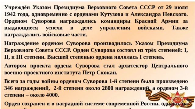 Учреждён Указом Президиума Верховного Совета СССР от 29 июля 1942 года, одновременно с орденами Кутузова и Александра Невского. Орденом Суворова награждались командиры Красной Армии за выдающиеся успехи в деле управления войсками. Также награждались войсковые части. Награждение орденом Суворова производилось Указом Президиума Верховного Совета СССР. Орден Суворова состоял из трёх степеней: I, II, и III степени. Высшей степенью ордена являлась I степень. Автором проекта ордена Суворова стал архитектор Центрального военно-проектного института Петр Скокан. Всего за годы войны орденом Суворова 1-й степени было произведено 346 награждений, 2-й степени около 2800 награждений, а орденом 3-й степени – около 4000. Орден сохранен и в наградной системе современной России, однако, на текущий момент ни одного награждения еще не было произведено.  