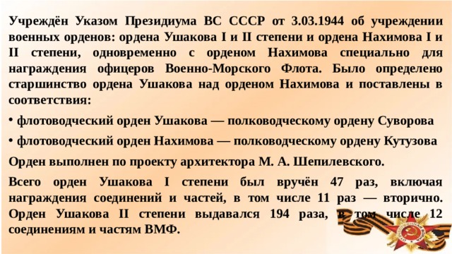 Учреждён Указом Президиума ВС СССР от 3.03.1944 об учреждении военных орденов: ордена Ушакова I и II степени и ордена Нахимова I и II степени, одновременно с орденом Нахимова специально для награждения офицеров Военно-Морского Флота. Было определено старшинство ордена Ушакова над орденом Нахимова и поставлены в соответствия: флотоводческий орден Ушакова — полководческому ордену Суворова флотоводческий орден Нахимова — полководческому ордену Кутузова Орден выполнен по проекту архитектора М. А. Шепилевского. Всего орден Ушакова I степени был вручён 47 раз, включая награждения соединений и частей, в том числе 11 раз — вторично. Орден Ушакова II степени выдавался 194 раза, в том числе 12 соединениям и частям ВМФ.  