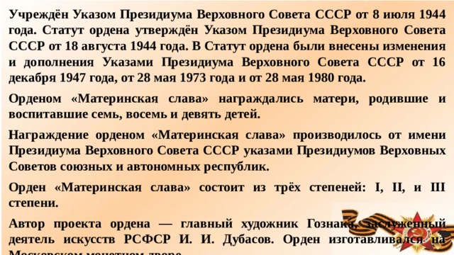 Учреждён Указом Президиума Верховного Совета СССР от 8 июля 1944 года. Статут ордена утверждён Указом Президиума Верховного Совета СССР от 18 августа 1944 года. В Статут ордена были внесены изменения и дополнения Указами Президиума Верховного Совета СССР от 16 декабря 1947 года, от 28 мая 1973 года и от 28 мая 1980 года. Орденом «Материнская слава» награждались матери, родившие и воспитавшие семь, восемь и девять детей. Награждение орденом «Материнская слава» производилось от имени Президиума Верховного Совета СССР указами Президиумов Верховных Советов союзных и автономных республик. Орден «Материнская слава» состоит из трёх степеней: I, II, и III степени. Автор проекта ордена — главный художник Гознака, заслуженный деятель искусств РСФСР И. И. Дубасов. Орден изготавливался на Московском монетном дворе.  