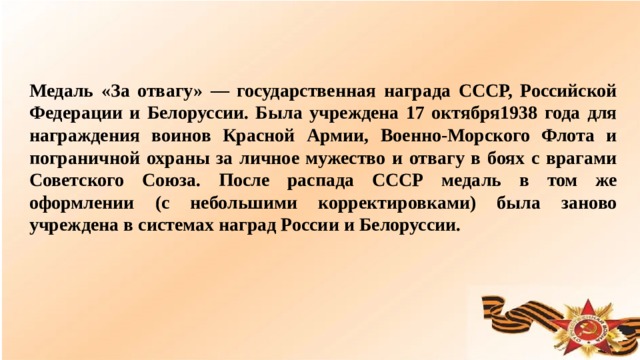 Медаль «За отвагу» — государственная награда СССР, Российской Федерации и Белоруссии. Была учреждена 17 октября1938 года для награждения воинов Красной Армии, Военно-Морского Флота и пограничной охраны за личное мужество и отвагу в боях с врагами Советского Союза. После распада СССР медаль в том же оформлении (с небольшими корректировками) была заново учреждена в системах наград России и Белоруссии.  