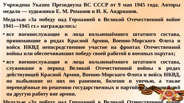 Учреждена Указом Президиума ВС СССР от 9 мая 1945 года. Авторы медали — художники Е. М. Романов и И. К. Андрианов. Медалью «За победу над Германией в Великой Отечественной войне 1941—1945 гг.» награждались: все военнослужащие и лица вольнонаёмного штатного состава, принимавшие в рядах Красной Армии, Военно-Морского Флота и войск НКВД непосредственное участие на фронтах Отечественной войны или обеспечивавшие победу своей работой в военных округах; все военнослужащие и лица вольнонаёмного штатного состава, служившие в период Великой Отечественной войны в рядах действующей Красной Армии, Военно-Морского Флота и войск НКВД, но выбывшие из них по ранению, болезни и увечью, а также переведённые по решению государственных и партийных организаций на другую работу вне армии. Медалью «За победу над Германией в Великой Отечественной войне 1941—1945 гг.» награждено приблизительно14 933 000 человек.  