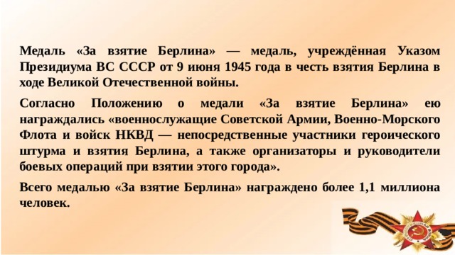 Медаль «За взятие Берлина» — медаль, учреждённая Указом Президиума ВС СССР от 9 июня 1945 года в честь взятия Берлина в ходе Великой Отечественной войны. Согласно Положению о медали «За взятие Берлина» ею награждались «военнослужащие Советской Армии, Военно-Морского Флота и войск НКВД — непосредственные участники героического штурма и взятия Берлина, а также организаторы и руководители боевых операций при взятии этого города». Всего медалью «За взятие Берлина» награждено более 1,1 миллиона человек.  