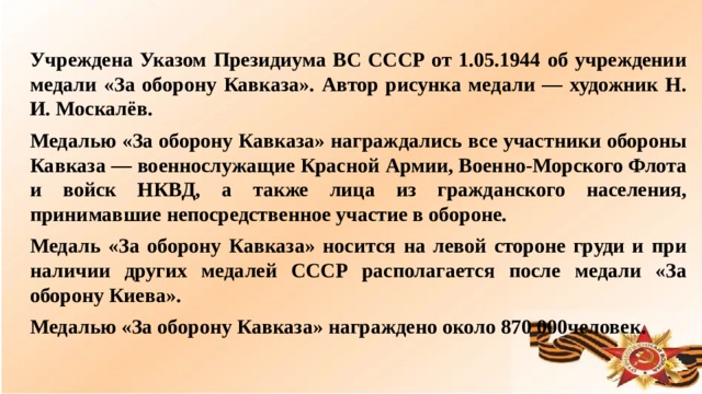 Учреждена Указом Президиума ВС СССР от 1.05.1944 об учреждении медали «За оборону Кавказа». Автор рисунка медали — художник Н. И. Москалёв. Медалью «За оборону Кавказа» награждались все участники обороны Кавказа — военнослужащие Красной Армии, Военно-Морского Флота и войск НКВД, а также лица из гражданского населения, принимавшие непосредственное участие в обороне. Медаль «За оборону Кавказа» носится на левой стороне груди и при наличии других медалей СССР располагается после медали «За оборону Киева». Медалью «За оборону Кавказа» награждено около 870 000человек.  