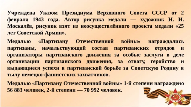 Учреждена Указом Президиума Верховного Совета СССР от 2 февраля 1943 года. Автор рисунка медали — художник Н. И. Москалёв, рисунок взят из неосуществлённого проекта медали «25 лет Советской Армии». Медалью «Партизану Отечественной войны» награждались партизаны, начальствующий состав партизанских отрядов и организаторы партизанского движения за особые заслуги в деле организации партизанского движения, за отвагу, геройство и выдающиеся успехи в партизанской борьбе за Советскую Родину в тылу немецко-фашистских захватчиков. Медалью «Партизану Отечественной войны» 1-й степени награждено 56 883 человек, 2-й степени — 70 992 человек.  