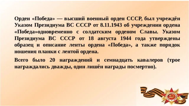 Орден «Победа» — высший военный орден СССР, был учреждён Указом Президиума ВС СССР от 8.11.1943 об учреждении ордена «Победа»одновременно с солдатским орденом Славы. Указом Президиума ВС СССР от 18 августа 1944 года утверждены образец и описание ленты ордена «Победа», а также порядок ношения планки с лентой ордена. Всего было 20 награждений и семнадцать кавалеров (трое награждались дважды, один лишён награды посмертно).  