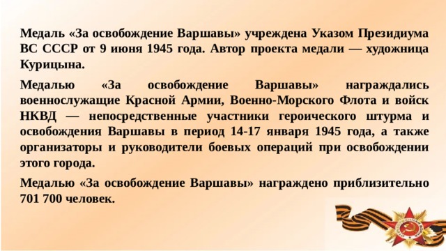 Медаль «За освобождение Варшавы» учреждена Указом Президиума ВС СССР от 9 июня 1945 года. Автор проекта медали — художница Курицына. Медалью «За освобождение Варшавы» награждались военнослужащие Красной Армии, Военно-Морского Флота и войск НКВД — непосредственные участники героического штурма и освобождения Варшавы в период 14-17 января 1945 года, а также организаторы и руководители боевых операций при освобождении этого города. Медалью «За освобождение Варшавы» награждено приблизительно 701 700 человек.  