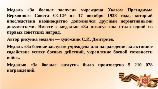 Медаль «За боевые заслуги» учреждена Указом Президиума Верховного Совета СССР от 17 октября 1938 года, который впоследствии неоднократно дополнялся другими нормативными документами. Вместе с медалью «За отвагу» она стала одной из первых советских наград. Автор рисунка медали — художник С.И. Дмитриев. Медаль «За боевые заслуги» учреждена для награждения за активное содействие успеху боевых действий, укрепление боевой готовности войск. Медалью «За боевые заслуги» было произведено 5 210 078 награждений.  