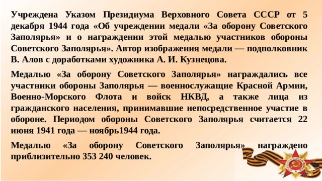 Учреждена Указом Президиума Верховного Совета СССР от 5 декабря 1944 года «Об учреждении медали «За оборону Советского Заполярья» и о награждении этой медалью участников обороны Советского Заполярья». Автор изображения медали — подполковник В. Алов с доработками художника А. И. Кузнецова. Медалью «За оборону Советского Заполярья» награждались все участники обороны Заполярья — военнослужащие Красной Армии, Военно-Морского Флота и войск НКВД, а также лица из гражданского населения, принимавшие непосредственное участие в обороне. Периодом обороны Советского Заполярья считается 22 июня 1941 года — ноябрь1944 года. Медалью «За оборону Советского Заполярья» награждено приблизительно 353 240 человек.  