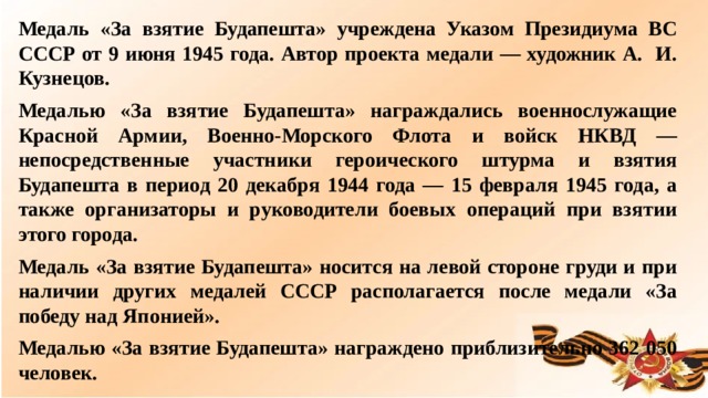 Медаль «За взятие Будапешта» учреждена Указом Президиума ВС СССР от 9 июня 1945 года. Автор проекта медали — художник А. И. Кузнецов. Медалью «За взятие Будапешта» награждались военнослужащие Красной Армии, Военно-Морского Флота и войск НКВД — непосредственные участники героического штурма и взятия Будапешта в период 20 декабря 1944 года — 15 февраля 1945 года, а также организаторы и руководители боевых операций при взятии этого города. Медаль «За взятие Будапешта» носится на левой стороне груди и при наличии других медалей СССР располагается после медали «За победу над Японией». Медалью «За взятие Будапешта» награждено приблизительно 362 050 человек.  