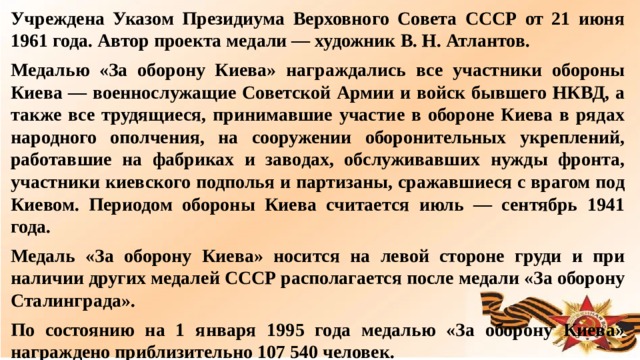 Учреждена Указом Президиума Верховного Совета СССР от 21 июня 1961 года. Автор проекта медали — художник В. Н. Атлантов. Медалью «За оборону Киева» награждались все участники обороны Киева — военнослужащие Советской Армии и войск бывшего НКВД, а также все трудящиеся, принимавшие участие в обороне Киева в рядах народного ополчения, на сооружении оборонительных укреплений, работавшие на фабриках и заводах, обслуживавших нужды фронта, участники киевского подполья и партизаны, сражавшиеся с врагом под Киевом. Периодом обороны Киева считается июль — сентябрь 1941 года. Медаль «За оборону Киева» носится на левой стороне груди и при наличии других медалей СССР располагается после медали «За оборону Сталинграда». По состоянию на 1 января 1995 года медалью «За оборону Киева» награждено приблизительно 107 540 человек.  