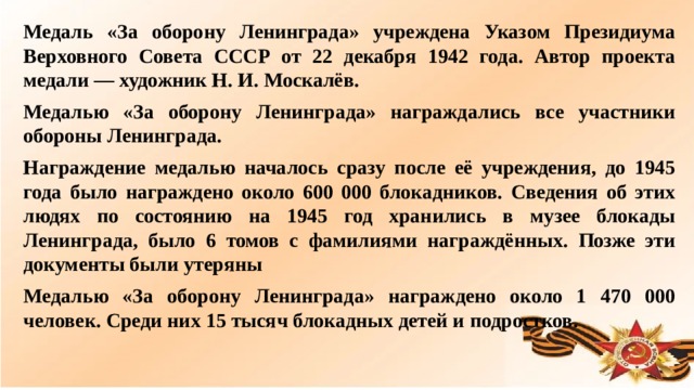 Медаль «За оборону Ленинграда» учреждена Указом Президиума Верховного Совета СССР от 22 декабря 1942 года. Автор проекта медали — художник Н. И. Москалёв. Медалью «За оборону Ленинграда» награждались все участники обороны Ленинграда. Награждение медалью началось сразу после её учреждения, до 1945 года было награждено около 600 000 блокадников. Сведения об этих людях по состоянию на 1945 год хранились в музее блокады Ленинграда, было 6 томов с фамилиями награждённых. Позже эти документы были утеряны Медалью «За оборону Ленинграда» награждено около 1 470 000 человек. Среди них 15 тысяч блокадных детей и подростков.  