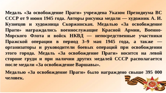 Медаль «За освобождение Праги» учреждена Указом Президиума ВС СССР от 9 июня 1945 года. Авторы рисунка медали — художник А. И. Кузнецов и художница Скоржинская. Медалью «За освобождение Праги» награждались военнослужащие Красной Армии, Военно-Морского Флота и войск НКВД — непосредственные участники Пражской операции в период 3–9 мая 1945 года, а также — организаторы и руководители боевых операций при освобождении этого города. Медаль «За освобождение Праги» носится на левой стороне груди и при наличии других медалей СССР располагается после медали «За освобождение Варшавы». Медалью «За освобождение Праги» было награждено свыше 395 000 человек.  