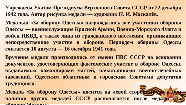 Учреждена Указом Президиума Верховного Совета СССР от 22 декабря 1942 года. Автор рисунка медали — художник Н. И. Москалёв. Медалью «За оборону Одессы» награждались все участники обороны Одессы — военнослужащие Красной Армии, Военно-Морского Флота и войск НКВД, а также лица из гражданского населения, принимавшие непосредственное участие в обороне. Периодом обороны Одессы считается 10 августа — 16 октября 1941 года. Вручение медали производилось от имени ПВС СССР на основании документов, удостоверяющих фактическое участие в обороне Одессы, выдаваемых командирами частей, начальниками военно-лечебных заведений, Одесским областным и городским Советами депутатов трудящихся. Медаль «За оборону Одессы» носится на левой стороне груди и при наличии других медалей СССР располагается после медали «За оборону Москвы». Медалью «За оборону Одессы» награждено около 30 000 человек.  