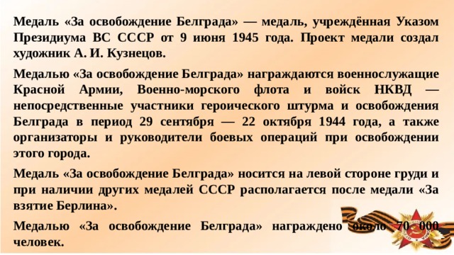 Медаль «За освобождение Белграда» — медаль, учреждённая Указом Президиума ВС СССР от 9 июня 1945 года. Проект медали создал художник А. И. Кузнецов. Медалью «За освобождение Белграда» награждаются военнослужащие Красной Армии, Военно-морского флота и войск НКВД — непосредственные участники героического штурма и освобождения Белграда в период 29 сентября — 22 октября 1944 года, а также организаторы и руководители боевых операций при освобождении этого города. Медаль «За освобождение Белграда» носится на левой стороне груди и при наличии других медалей СССР располагается после медали «За взятие Берлина». Медалью «За освобождение Белграда» награждено около 70 000 человек.  