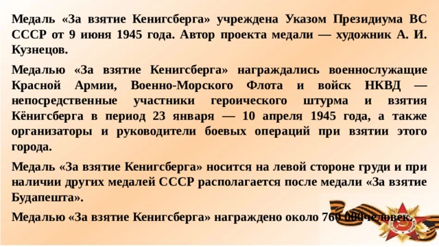 Медаль «За взятие Кенигсберга» учреждена Указом Президиума ВС СССР от 9 июня 1945 года. Автор проекта медали — художник А. И. Кузнецов. Медалью «За взятие Кенигсберга» награждались военнослужащие Красной Армии, Военно-Морского Флота и войск НКВД — непосредственные участники героического штурма и взятия Кёнигсберга в период 23 января — 10 апреля 1945 года, а также организаторы и руководители боевых операций при взятии этого города. Медаль «За взятие Кенигсберга» носится на левой стороне груди и при наличии других медалей СССР располагается после медали «За взятие Будапешта». Медалью «За взятие Кенигсберга» награждено около 760 000человек.  