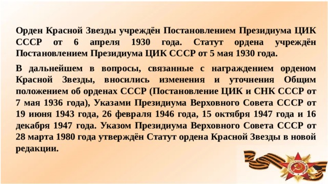 Орден Красной Звезды учреждён Постановлением Президиума ЦИК СССР от 6 апреля 1930 года. Статут ордена учреждён Постановлением Президиума ЦИК СССР от 5 мая 1930 года. В дальнейшем в вопросы, связанные с награждением орденом Красной Звезды, вносились изменения и уточнения Общим положением об орденах СССР (Постановление ЦИК и СНК СССР от 7 мая 1936 года), Указами Президиума Верховного Совета СССР от 19 июня 1943 года, 26 февраля 1946 года, 15 октября 1947 года и 16 декабря 1947 года. Указом Президиума Верховного Совета СССР от 28 марта 1980 года утверждён Статут ордена Красной Звезды в новой редакции.  