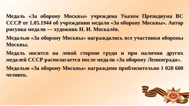 Медаль «За оборону Москвы» учреждена Указом Президиума ВС СССР от 1.05.1944 об учреждении медали «За оборону Москвы». Автор рисунка медали — художник Н. И. Москалёв. Медалью «За оборону Москвы» награждались все участники обороны Москвы. Медаль носится на левой стороне груди и при наличии других медалей СССР располагается после медали «За оборону Ленинграда». Медалью «За оборону Москвы» награждено приблизительно 1 028 600 человек.  