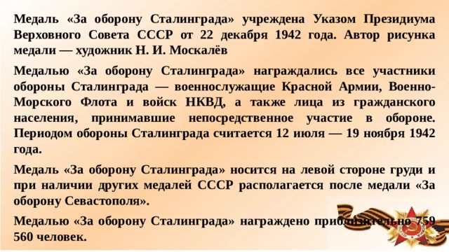 Медаль «За оборону Сталинграда» учреждена Указом Президиума Верховного Совета СССР от 22 декабря 1942 года. Автор рисунка медали — художник Н. И. Москалёв Медалью «За оборону Сталинграда» награждались все участники обороны Сталинграда — военнослужащие Красной Армии, Военно-Морского Флота и войск НКВД, а также лица из гражданского населения, принимавшие непосредственное участие в обороне. Периодом обороны Сталинграда считается 12 июля — 19 ноября 1942 года. Медаль «За оборону Сталинграда» носится на левой стороне груди и при наличии других медалей СССР располагается после медали «За оборону Севастополя». Медалью «За оборону Сталинграда» награждено приблизительно 759 560 человек.  