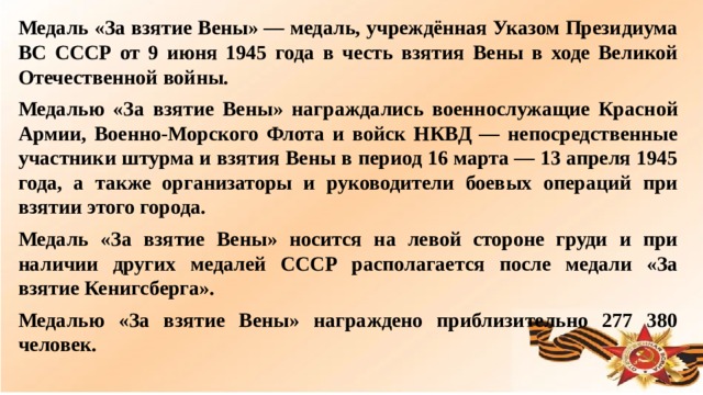 Медаль «За взятие Вены» — медаль, учреждённая Указом Президиума ВС СССР от 9 июня 1945 года в честь взятия Вены в ходе Великой Отечественной войны. Медалью «За взятие Вены» награждались военнослужащие Красной Армии, Военно-Морского Флота и войск НКВД — непосредственные участники штурма и взятия Вены в период 16 марта — 13 апреля 1945 года, а также организаторы и руководители боевых операций при взятии этого города. Медаль «За взятие Вены» носится на левой стороне груди и при наличии других медалей СССР располагается после медали «За взятие Кенигсберга». Медалью «За взятие Вены» награждено приблизительно 277 380 человек.  