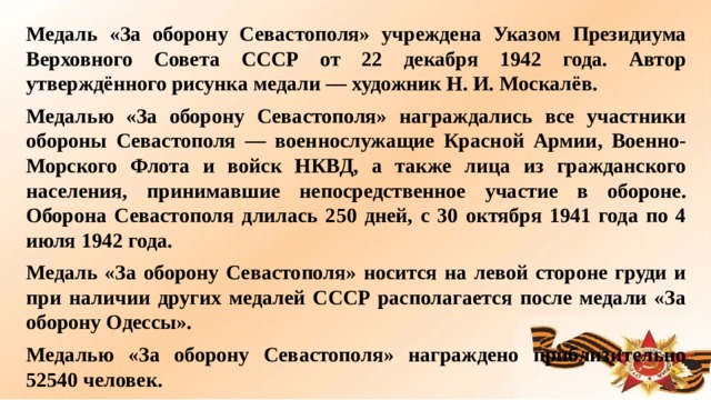 Медаль «За оборону Севастополя» учреждена Указом Президиума Верховного Совета СССР от 22 декабря 1942 года. Автор утверждённого рисунка медали — художник Н. И. Москалёв. Медалью «За оборону Севастополя» награждались все участники обороны Севастополя — военнослужащие Красной Армии, Военно-Морского Флота и войск НКВД, а также лица из гражданского населения, принимавшие непосредственное участие в обороне. Оборона Севастополя длилась 250 дней, с 30 октября 1941 года по 4 июля 1942 года. Медаль «За оборону Севастополя» носится на левой стороне груди и при наличии других медалей СССР располагается после медали «За оборону Одессы». Mедалью «За оборону Севастополя» награждено приблизительно 52540 человек.  