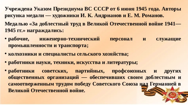 Учреждена Указом Президиума ВС СССР от 6 июня 1945 года. Авторы рисунка медали — художники И. К. Андрианов и Е. М. Романов. Медалью «За доблестный труд в Великой Отечественной войне 1941—1945 гг.» награждались: рабочие, инженерно-технический персонал и служащие промышленности и транспорта; колхозники и специалисты сельского хозяйства; работники науки, техники, искусства и литературы; работники советских, партийных, профсоюзных и других общественных организаций — обеспечивших своим доблестным и самоотверженным трудом победу Советского Союза над Германией в Великой Отечественной войне.  