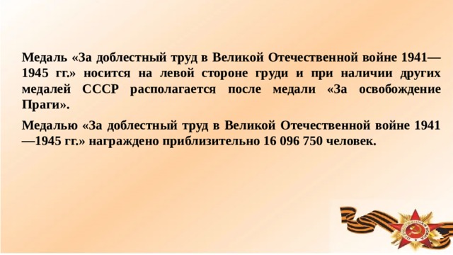 Медаль «За доблестный труд в Великой Отечественной войне 1941—1945 гг.» носится на левой стороне груди и при наличии других медалей СССР располагается после медали «За освобождение Праги». Медалью «За доблестный труд в Великой Отечественной войне 1941—1945 гг.» награждено приблизительно 16 096 750 человек.  