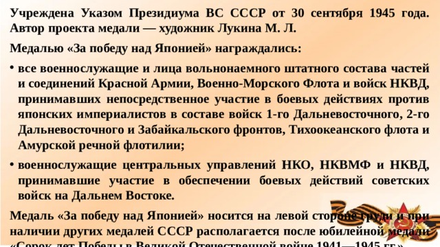 Учреждена Указом Президиума ВС СССР от 30 сентября 1945 года. Автор проекта медали — художник Лукина М. Л. Медалью «За победу над Японией» награждались: все военнослужащие и лица вольнонаемного штатного состава частей и соединений Красной Армии, Военно-Морского Флота и войск НКВД, принимавших непосредственное участие в боевых действиях против японских империалистов в составе войск 1-го Дальневосточного, 2-го Дальневосточного и Забайкальского фронтов, Тихоокеанского флота и Амурской речной флотилии; военнослужащие центральных управлений НКО, НКВМФ и НКВД, принимавшие участие в обеспечении боевых действий советских войск на Дальнем Востоке. Медаль «За победу над Японией» носится на левой стороне груди и при наличии других медалей СССР располагается после юбилейной медали «Сорок лет Победы в Великой Отечественной войне 1941—1945 гг.».  