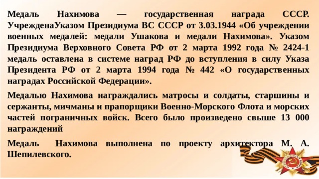 Медаль Нахимова — государственная награда СССР. УчрежденаУказом Президиума ВС СССР от 3.03.1944 «Об учреждении военных медалей: медали Ушакова и медали Нахимова». Указом Президиума Верховного Совета РФ от 2 марта 1992 года № 2424-1 медаль оставлена в системе наград РФ до вступления в силу Указа Президента РФ от 2 марта 1994 года № 442 «О государственных наградах Российской Федерации». Медалью Нахимова награждались матросы и солдаты, старшины и сержанты, мичманы и прапорщики Военно-Морского Флота и морских частей пограничных войск. Всего было произведено свыше 13 000 награждений Медаль Нахимова выполнена по проекту архитектора М. А. Шепилевского.  