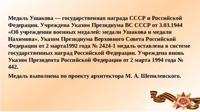 Медаль Ушакова — государственная награда СССР и Российской Федерации. Учреждена Указом Президиума ВС СССР от 3.03.1944 «Об учреждении военных медалей: медали Ушакова и медали Нахимова». Указом Президиума Верховного Совета Российской Федерации от 2 марта1992 года № 2424-1 медаль оставлена в системе государственных наград Российской Федерации. Учреждена вновь Указом Президента Российской Федерации от 2 марта 1994 года № 442. Медаль выполнена по проекту архитектора М. А. Шепилевского.  