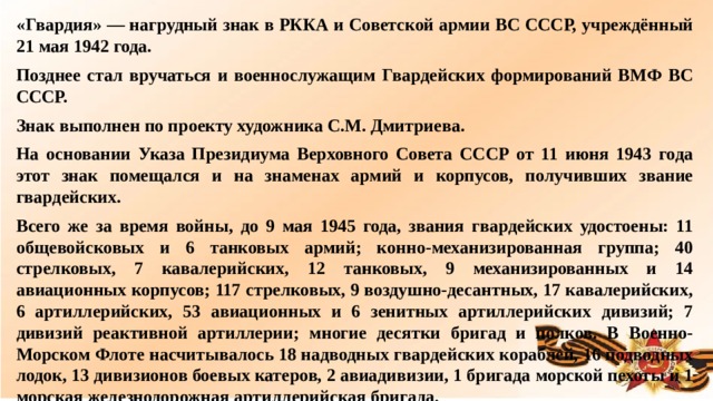 «Гвардия» — нагрудный знак в РККА и Советской армии ВС СССР, учреждённый 21 мая 1942 года. Позднее стал вручаться и военнослужащим Гвардейских формирований ВМФ ВС СССР. Знак выполнен по проекту художника С.М. Дмитриева. На основании Указа Президиума Верховного Совета СССР от 11 июня 1943 года этот знак помещался и на знаменах армий и корпусов, получивших звание гвардейских. Всего же за время войны, до 9 мая 1945 года, звания гвардейских удостоены: 11 общевойсковых и 6 танковых армий; конно-механизированная группа; 40 стрелковых, 7 кавалерийских, 12 танковых, 9 механизированных и 14 авиационных корпусов; 117 стрелковых, 9 воздушно-десантных, 17 кавалерийских, 6 артиллерийских, 53 авиационных и 6 зенитных артиллерийских дивизий; 7 дивизий реактивной артиллерии; многие десятки бригад и полков. В Военно-Морском Флоте насчитывалось 18 надводных гвардейских кораблей, 16 подводных лодок, 13 дивизионов боевых катеров, 2 авиадивизии, 1 бригада морской пехоты и 1 морская железнодорожная артиллерийская бригада.  