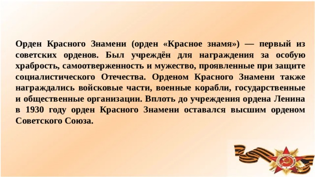 Орден Красного Знамени (орден «Красное знамя») — первый из советских орденов. Был учреждён для награждения за особую храбрость, самоотверженность и мужество, проявленные при защите социалистического Отечества. Орденом Красного Знамени также награждались войсковые части, военные корабли, государственные и общественные организации. Вплоть до учреждения ордена Ленина в 1930 году орден Красного Знамени оставался высшим орденом Советского Союза.  