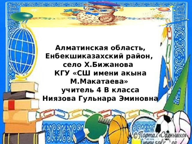  Алматинская область, Енбекшиказахский район,  село Х.Бижанова  КГУ «СШ имени акына М.Макатаева»  учитель 4 В класса  Ниязова Гульнара Эминовна   